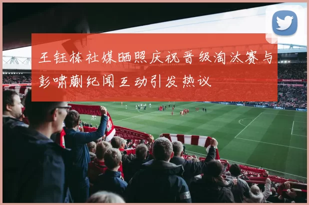 王钰栋社媒晒照庆祝晋级淘汰赛与彭啸蒯纪闻互动引发热议