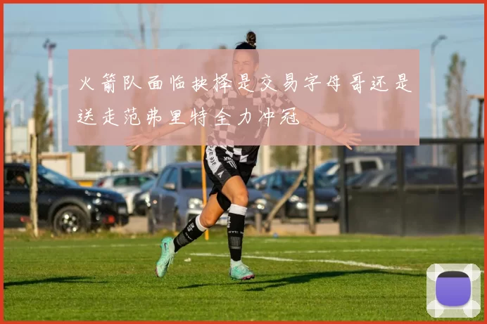 火箭队面临抉择是交易字母哥还是送走范弗里特全力冲冠