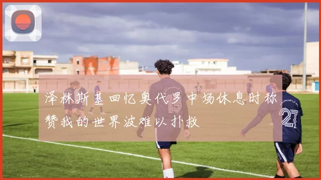 泽林斯基回忆奥代罗中场休息时称赞我的世界波难以扑救