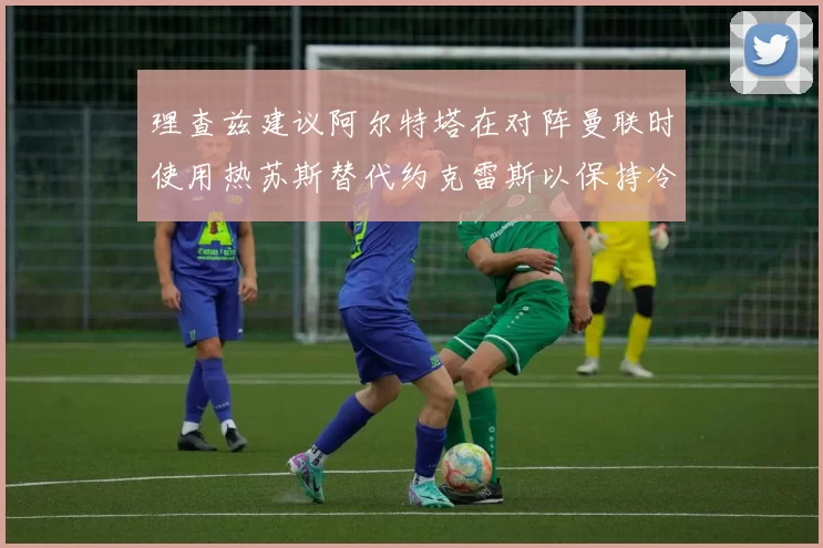 理查兹建议阿尔特塔在对阵曼联时使用热苏斯替代约克雷斯以保持冷静状态