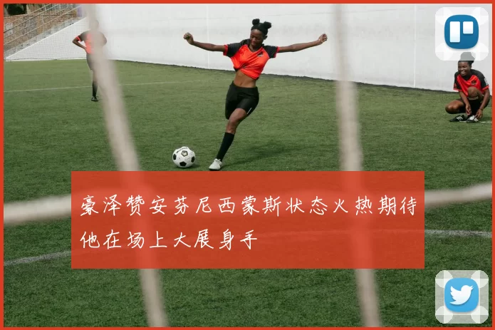 豪泽赞安芬尼西蒙斯状态火热期待他在场上大展身手