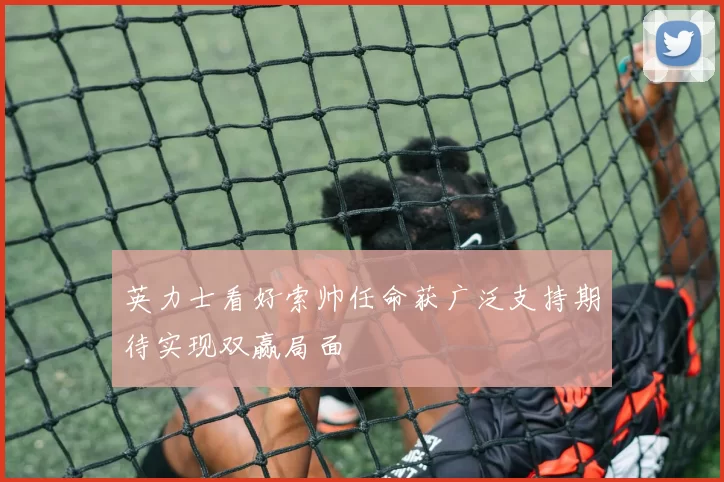 英力士看好索帅任命获广泛支持期待实现双赢局面