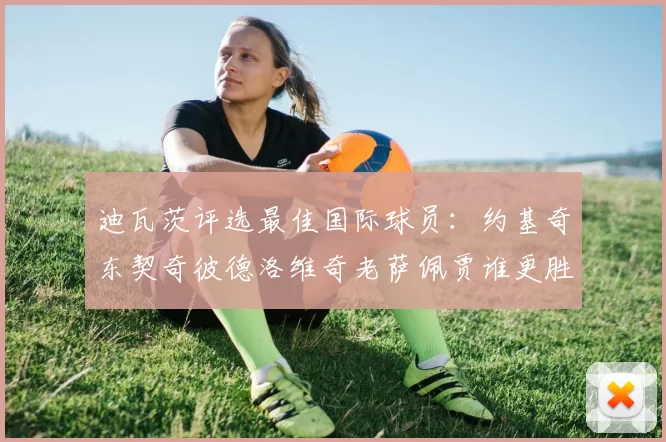迪瓦茨评选最佳国际球员：约基奇东契奇彼德洛维奇老萨佩贾谁更胜一筹