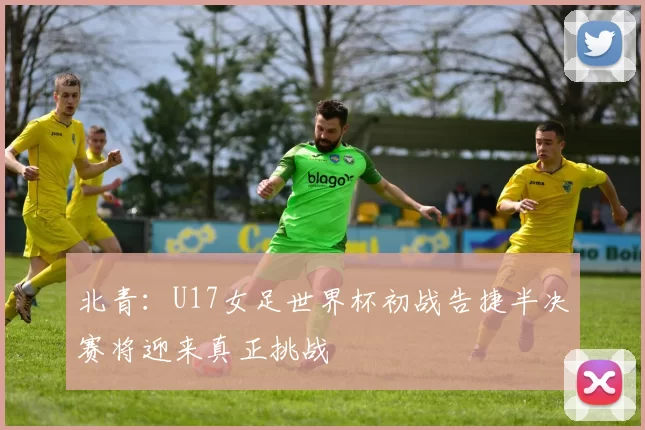 北青：U17女足世界杯初战告捷半决赛将迎来真正挑战