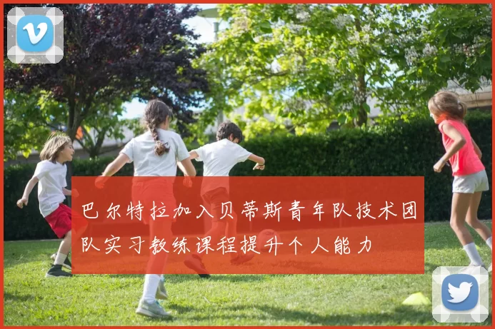 巴尔特拉加入贝蒂斯青年队技术团队实习教练课程提升个人能力